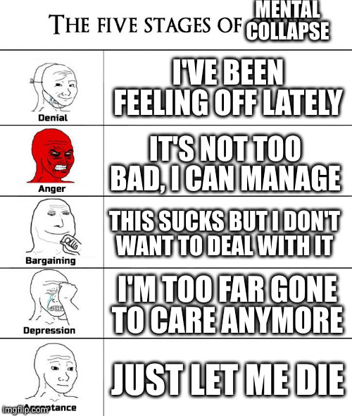 Uncertainty, initial awareness, disregard, apathy, bottoming out | MENTAL COLLAPSE; I'VE BEEN FEELING OFF LATELY; IT'S NOT TOO BAD, I CAN MANAGE; THIS SUCKS BUT I DON'T
WANT TO DEAL WITH IT; I'M TOO FAR GONE
TO CARE ANYMORE; JUST LET ME DIE | image tagged in 5 stages of grief | made w/ Imgflip meme maker