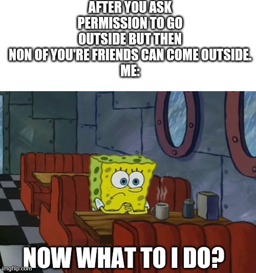 It happens often to me | AFTER YOU ASK PERMISSION TO GO OUTSIDE BUT THEN NON OF YOU'RE FRIENDS CAN COME OUTSIDE.
ME:; NOW WHAT TO I DO? | image tagged in sad spongebob,true story,now what,nothing,excuse me what the duck | made w/ Imgflip meme maker