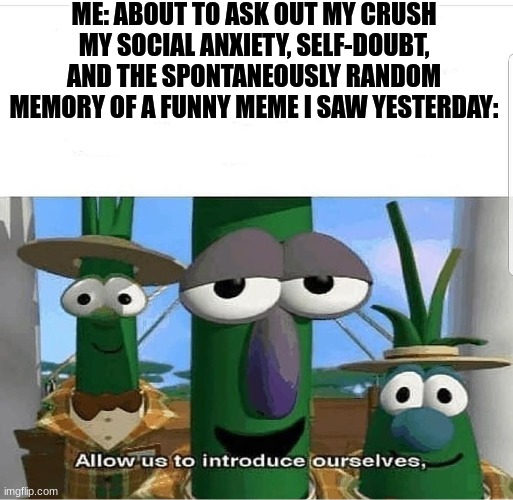Allow us to introduce ourselves | ME: ABOUT TO ASK OUT MY CRUSH
MY SOCIAL ANXIETY, SELF-DOUBT, AND THE SPONTANEOUSLY RANDOM MEMORY OF A FUNNY MEME I SAW YESTERDAY: | image tagged in allow us to introduce ourselves | made w/ Imgflip meme maker