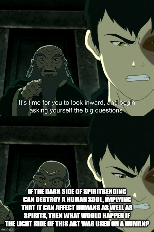It's Time To Start Asking Yourself The Big Questions Meme | IF THE DARK SIDE OF SPIRITBENDING CAN DESTROY A HUMAN SOUL, IMPLYING THAT IT CAN AFFECT HUMANS AS WELL AS SPIRITS, THEN WHAT WOULD HAPPEN IF THE LIGHT SIDE OF THIS ART WAS USED ON A HUMAN? | image tagged in it's time to start asking yourself the big questions meme | made w/ Imgflip meme maker