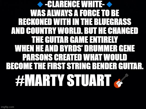 Clarence White | 🔹-CLARENCE WHITE-🔹
WAS ALWAYS A FORCE TO BE RECKONED WITH IN THE BLUEGRASS AND COUNTRY WORLD. BUT HE CHANGED THE GUITAR GAME ENTIRELY WHEN HE AND BYRDS’ DRUMMER GENE PARSONS CREATED WHAT WOULD BECOME THE FIRST STRING BENDER GUITAR. #MARTY STUART🎸 | image tagged in black background,music,guitar,rock,classic rock | made w/ Imgflip meme maker