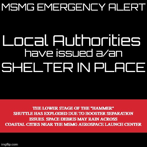 e | SHELTER IN PLACE; THE LOWER STAGE OF THE "HAMMER" SHUTTLE HAS EXPLODED DUE TO BOOSTER SEPARATION ISSUES. SPACE DEBRIS MAY RAIN ACROSS COASTAL CITIES NEAR THE MSMG AEROSPACE LAUNCH CENTER | image tagged in new msmg eas | made w/ Imgflip meme maker