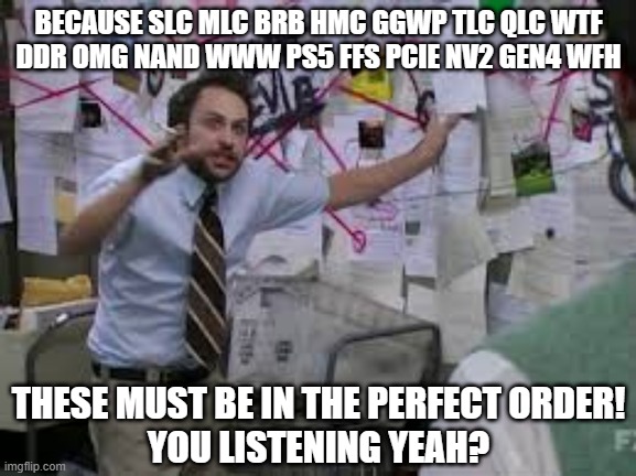 conspiracy theory | BECAUSE SLC MLC BRB HMC GGWP TLC QLC WTF
DDR OMG NAND WWW PS5 FFS PCIE NV2 GEN4 WFH; THESE MUST BE IN THE PERFECT ORDER!
YOU LISTENING YEAH? | image tagged in conspiracy theory | made w/ Imgflip meme maker