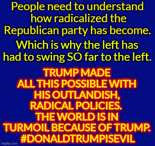 People need to understand
 how radicalized the Republican party has become. TRUMP MADE ALL THIS POSSIBLE WITH HIS OUTLANDISH, RADICAL POLICIES. 
THE WORLD IS IN TURMOIL BECAUSE OF TRUMP.
 #DONALDTRUMPISEVIL; Which is why the left has had to swing SO far to the left. | made w/ Imgflip meme maker