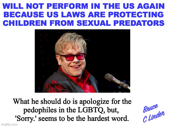 Leave our kids alone | WILL NOT PERFORM IN THE US AGAIN
BECAUSE US LAWS ARE PROTECTING
CHILDREN FROM SEXUAL PREDATORS; What he should do is apologize for the
pedophiles in the LGBTQ, but, 
'Sorry.' seems to be the hardest word. Bruce
C Linder | image tagged in elton john,sexual grooming,protecting the lgbtq,his boots are made for walking | made w/ Imgflip meme maker