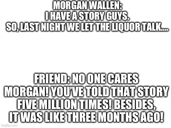 Being Morgan Wallens friend be like: (tbh, I hate his music. I hate country music. Some how I was born in the south. Idk) | MORGAN WALLEN: I HAVE A STORY GUYS. SO, LAST NIGHT WE LET THE LIQUOR TALK…. FRIEND: NO ONE CARES MORGAN! YOU’VE TOLD THAT STORY FIVE MILLION TIMES! BESIDES, IT WAS LIKE THREE MONTHS AGO! | image tagged in blank white template | made w/ Imgflip meme maker