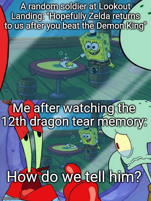 My honest reaction after hearing one of the people saying that | A random soldier at Lookout Landing: "Hopefully Zelda returns to us after you beat the Demon King"; Me after watching the 12th dragon tear memory:; How do we tell him? | image tagged in how do we tell him | made w/ Imgflip meme maker