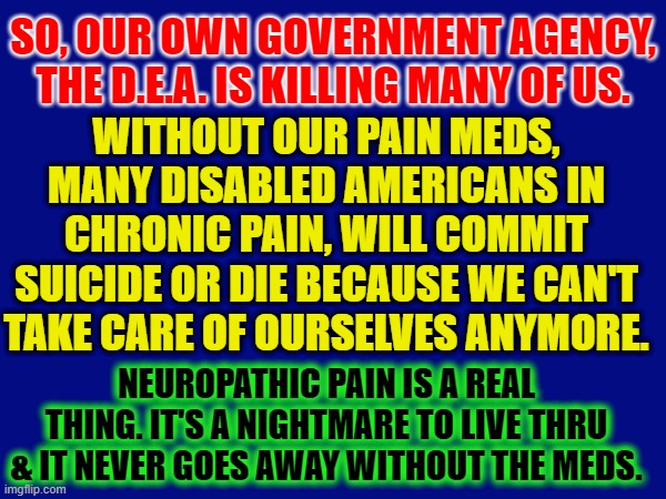 SO, OUR OWN GOVERNMENT AGENCY, THE D.E.A. IS KILLING MANY OF US. WITHOUT OUR PAIN MEDS, MANY DISABLED AMERICANS IN CHRONIC PAIN, WILL COMMIT SUICIDE OR DIE BECAUSE WE CAN'T TAKE CARE OF OURSELVES ANYMORE. NEUROPATHIC PAIN IS A REAL THING. IT'S A NIGHTMARE TO LIVE THRU & IT NEVER GOES AWAY WITHOUT THE MEDS. | made w/ Imgflip meme maker