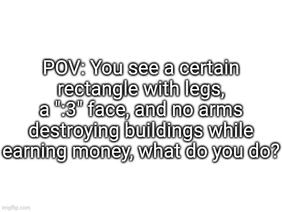 RP TIME BOIS >:] [look at the comment I made] | POV: You see a certain rectangle with legs, a ":3" face, and no arms destroying buildings while earning money, what do you do? | image tagged in idk,stuff,s o u p,rino or reeno,carck | made w/ Imgflip meme maker