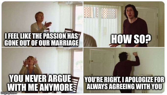 When you no longer care enough to fight about stuff | HOW SO? I FEEL LIKE THE PASSION HAS
GONE OUT OF OUR MARRIAGE; YOU NEVER ARGUE
WITH ME ANYMORE; YOU'RE RIGHT, I APOLOGIZE FOR
ALWAYS AGREEING WITH YOU | image tagged in marriage story | made w/ Imgflip meme maker