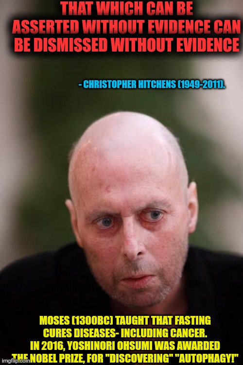 Christopher Hitchens dies for want of evidence! | THAT WHICH CAN BE ASSERTED WITHOUT EVIDENCE CAN BE DISMISSED WITHOUT EVIDENCE; - CHRISTOPHER HITCHENS (1949-2011). MOSES (1300BC) TAUGHT THAT FASTING CURES DISEASES- INCLUDING CANCER.
IN 2016, YOSHINORI OHSUMI WAS AWARDED THE NOBEL PRIZE, FOR "DISCOVERING" "AUTOPHAGY!" | image tagged in christopher hitchens cancer,autophagy,fasting cure,cancer | made w/ Imgflip meme maker