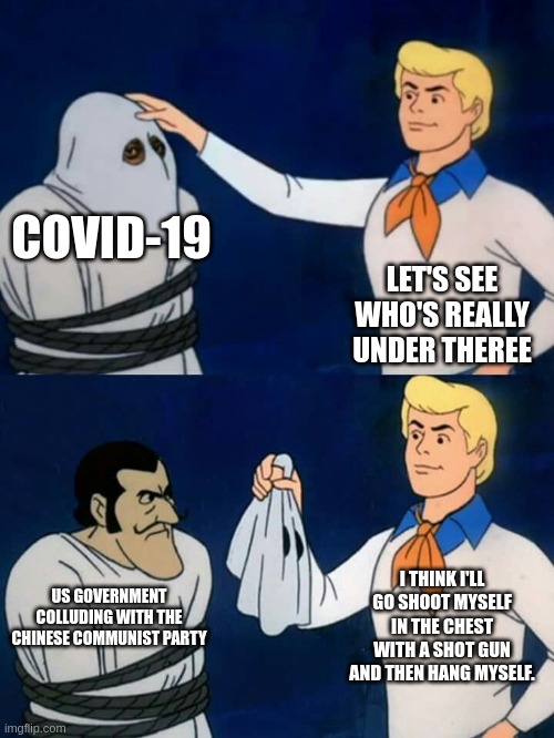 Scooby doo mask reveal | COVID-19; LET'S SEE WHO'S REALLY UNDER THEREE; I THINK I'LL GO SHOOT MYSELF IN THE CHEST WITH A SHOT GUN AND THEN HANG MYSELF. US GOVERNMENT COLLUDING WITH THE CHINESE COMMUNIST PARTY | image tagged in scooby doo mask reveal | made w/ Imgflip meme maker