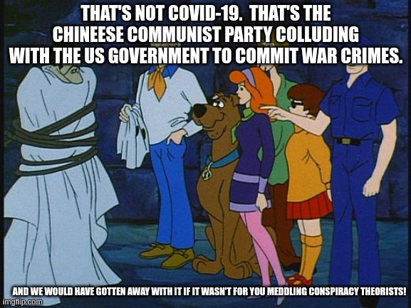 Scooby Doo Meddling Kids | THAT'S NOT COVID-19.  THAT'S THE CHINEESE COMMUNIST PARTY COLLUDING WITH THE US GOVERNMENT TO COMMIT WAR CRIMES. AND WE WOULD HAVE GOTTEN AWAY WITH IT IF IT WASN'T FOR YOU MEDDLING CONSPIRACY THEORISTS! | image tagged in scooby doo meddling kids | made w/ Imgflip meme maker