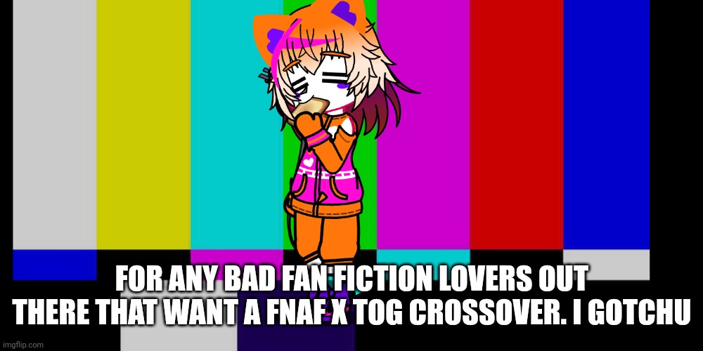 More info in comments | FOR ANY BAD FAN FICTION LOVERS OUT THERE THAT WANT A FNAF X TOG CROSSOVER. I GOTCHU | made w/ Imgflip meme maker