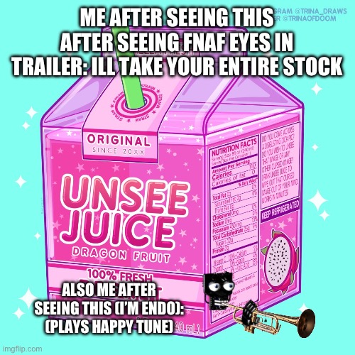 Finally relief | ME AFTER SEEING THIS AFTER SEEING FNAF EYES IN TRAILER: ILL TAKE YOUR ENTIRE STOCK; ALSO ME AFTER SEEING THIS (I’M ENDO): (PLAYS HAPPY TUNE) | image tagged in unsee juice | made w/ Imgflip meme maker