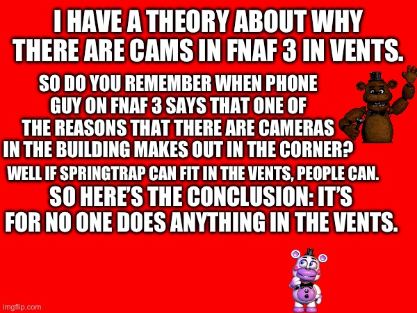 Fnaf 3 theory | I HAVE A THEORY ABOUT WHY THERE ARE CAMS IN FNAF 3 IN VENTS. SO DO YOU REMEMBER WHEN PHONE GUY ON FNAF 3 SAYS THAT ONE OF THE REASONS THAT THERE ARE CAMERAS IN THE BUILDING MAKES OUT IN THE CORNER? WELL IF SPRINGTRAP CAN FIT IN THE VENTS, PEOPLE CAN. SO HERE’S THE CONCLUSION: IT’S FOR NO ONE DOES ANYTHING IN THE VENTS. | made w/ Imgflip meme maker