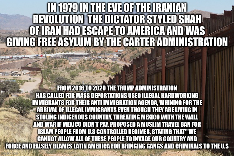 Border Wall 02 | IN 1979 IN THE EVE OF THE IRANIAN REVOLUTION  THE DICTATOR STYLED SHAH OF IRAN HAD ESCAPE TO AMERICA AND WAS GIVING FREE ASYLUM BY THE CARTER ADMINISTRATION; FROM 2016 TO 2020 THE TRUMP ADMINISTRATION HAS CALLED FOR MASS DEPORTATIONS USED ILLEGAL HARDWORKING IMMIGRANTS FOR THEIR ANTI IMMIGRATION AGENDA, WHINING FOR THE ARRIVAL OF ILLEGAL IMMIGRANTS EVEN THOUGH THEY ARE LIVING IN STOLING INDIGENOUS COUNTRY, THREATING MEXICO WITH THE WALL AND WAR IF MEXICO DIDN'T PAY, PROPOSED A MUSLIM TRAVEL BAN FOR ISLAM PEOPLE FROM U.S CONTROLLED REGIMES, STATING THAT" WE CANNOT ALLOW ALL OF THESE PEOPLE TO INVADE OUR COUNTRY AND FORCE AND FALSELY BLAMES LATIN AMERICA FOR BRINGING GANGS AND CRIMINALS TO THE U.S | image tagged in border wall 02 | made w/ Imgflip meme maker