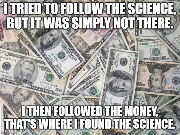all Health agencies don not care about your Health,  It's all about Money to them. | I TRIED TO FOLLOW THE SCIENCE, BUT IT WAS SIMPLY NOT THERE. I THEN FOLLOWED THE MONEY, THAT'S WHERE I FOUND THE SCIENCE. | image tagged in money,science,corruption,democrats,health | made w/ Imgflip meme maker
