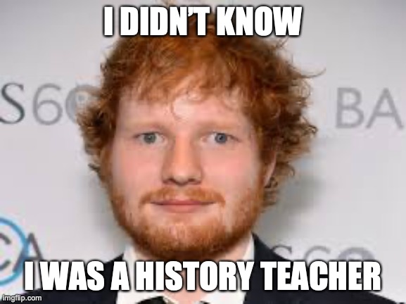 Derpy Ed Sheeran | I DIDN’T KNOW I WAS A HISTORY TEACHER | image tagged in derpy ed sheeran | made w/ Imgflip meme maker