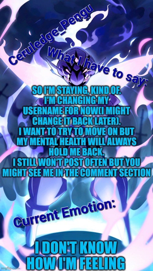 It's time I turn things around | SO I'M STAYING, KIND OF.
I'M CHANGING MY USERNAME FOR NOW(I MIGHT CHANGE IT BACK LATER).
I WANT TO TRY TO MOVE ON BUT MY MENTAL HEALTH WILL ALWAYS HOLD ME BACK.
I STILL WON'T POST OFTEN BUT YOU MIGHT SEE ME IN THE COMMENT SECTION; I DON'T KNOW HOW I'M FEELING | image tagged in ceruledge_pengu anouncment template | made w/ Imgflip meme maker