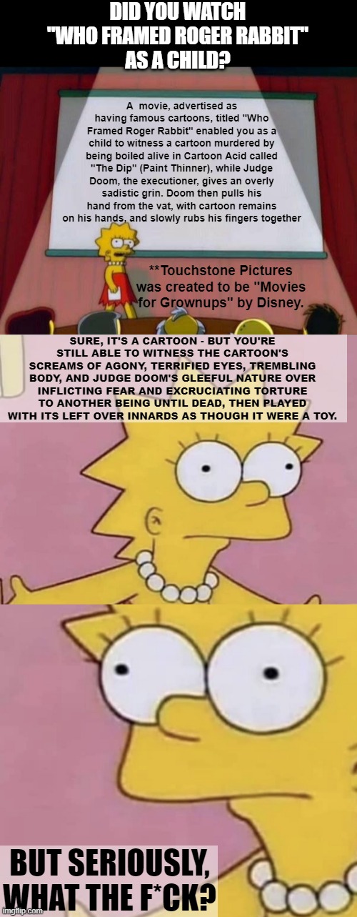 Didney Ain' woke. | DID YOU WATCH
"WHO FRAMED ROGER RABBIT"
AS A CHILD? A  movie, advertised as having famous cartoons, titled "Who Framed Roger Rabbit" enabled you as a child to witness a cartoon murdered by being boiled alive in Cartoon Acid called "The Dip" (Paint Thinner), while Judge Doom, the executioner, gives an overly sadistic grin. Doom then pulls his hand from the vat, with cartoon remains on his hands, and slowly rubs his fingers together; **Touchstone Pictures was created to be "Movies for Grownups" by Disney. SURE, IT'S A CARTOON - BUT YOU'RE STILL ABLE TO WITNESS THE CARTOON'S SCREAMS OF AGONY, TERRIFIED EYES, TREMBLING BODY, AND JUDGE DOOM'S GLEEFUL NATURE OVER INFLICTING FEAR AND EXCRUCIATING TORTURE TO ANOTHER BEING UNTIL DEAD, THEN PLAYED WITH ITS LEFT OVER INNARDS AS THOUGH IT WERE A TOY. BUT SERIOUSLY, WHAT THE F*CK? | image tagged in lisa simpson's presentation,lisa simpson come at me,disney,woke,dark humor | made w/ Imgflip meme maker