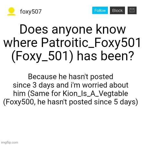 I hope they will be back. I'm the most active foxy for now. | Does anyone know where Patroitic_Foxy501 (Foxy_501) has been? Because he hasn't posted since 3 days and i'm worried about him (Same for Kion_Is_A_Vegtable (Foxy500, he hasn't posted since 5 days) | image tagged in foxy507's announcement template,important announcement | made w/ Imgflip meme maker
