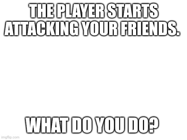 THE PLAYER STARTS ATTACKING YOUR FRIENDS. WHAT DO YOU DO? | made w/ Imgflip meme maker