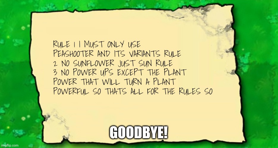 Blank Plants VS Zombies Note | RULE 1 I MUST ONLY USE PEASHOOTER AND ITS VARIANTS RULE 2 NO SUNFLOWER JUST SUN RULE 3 NO POWER UPS EXCEPT THE PLANT POWER THAT WILL TURN A PLANT POWERFUL SO THATS ALL FOR THE RULES SO; GOODBYE! | image tagged in blank plants vs zombies note | made w/ Imgflip meme maker