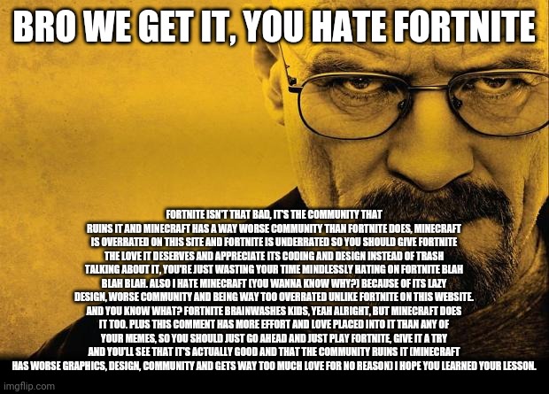 USed in comment. | BRO WE GET IT, YOU HATE FORTNITE FORTNITE ISN'T THAT BAD, IT'S THE COMMUNITY THAT RUINS IT AND MINECRAFT HAS A WAY WORSE COMMUNITY THAN FORT | image tagged in breaking bad,fortnite,memes | made w/ Imgflip meme maker