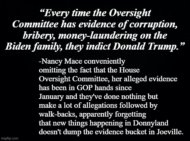 And yet no criminal referrals for Biden coming out of the HOC... poop or get off the pot, Nancy. | “Every time the Oversight Committee has evidence of corruption, bribery, money-laundering on the Biden family, they indict Donald Trump.”; -Nancy Mace conveniently omitting the fact that the House Oversight Committee, her alleged evidence has been in GOP hands since January and they've done nothing but make a lot of allegations followed by walk-backs, apparently forgetting that new things happening in Donnyland doesn't dump the evidence bucket in Joeville. | image tagged in liar,fake,conwoman,gop hypocrite | made w/ Imgflip meme maker