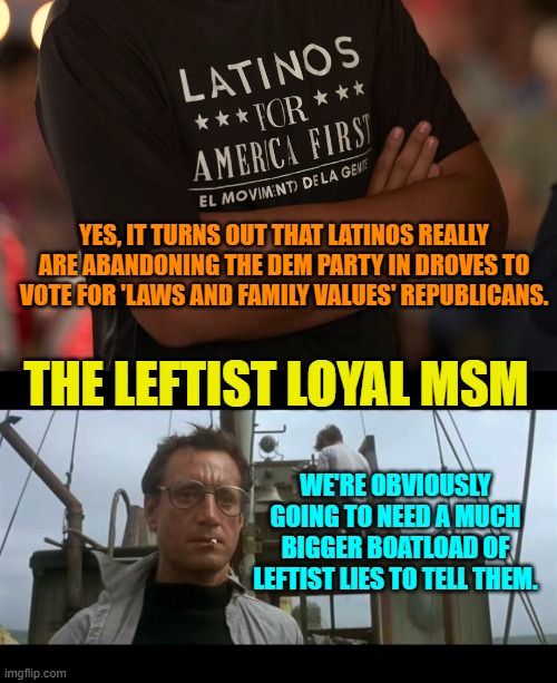 More leftist lies will fix everything.  But if not then they can always just steal the 2024 election. | YES, IT TURNS OUT THAT LATINOS REALLY ARE ABANDONING THE DEM PARTY IN DROVES TO VOTE FOR 'LAWS AND FAMILY VALUES' REPUBLICANS. THE LEFTIST LOYAL MSM; WE'RE OBVIOUSLY GOING TO NEED A MUCH BIGGER BOATLOAD OF LEFTIST LIES TO TELL THEM. | image tagged in truth | made w/ Imgflip meme maker
