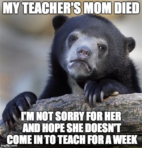 Confession Bear | MY TEACHER'S MOM DIED I'M NOT SORRY FOR HER AND HOPE SHE DOESN'T COME IN TO TEACH FOR A WEEK | image tagged in memes,confession bear | made w/ Imgflip meme maker
