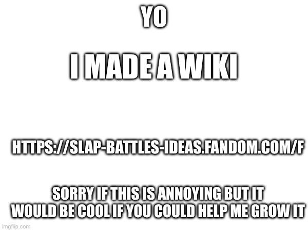 Sorry if this is annoying | YO; I MADE A WIKI; HTTPS://SLAP-BATTLES-IDEAS.FANDOM.COM/F; SORRY IF THIS IS ANNOYING BUT IT WOULD BE COOL IF YOU COULD HELP ME GROW IT | image tagged in advertisement,yeah | made w/ Imgflip meme maker