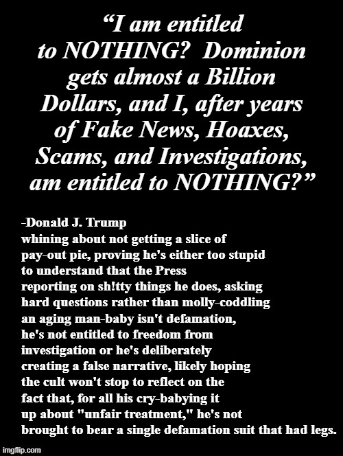 It must really suck to live 70+ years of wealth-facilitated impugnity only to have the silver spoon ripped from one's mouth. :D | “I am entitled to NOTHING?  Dominion gets almost a Billion Dollars, and I, after years of Fake News, Hoaxes, Scams, and Investigations, am entitled to NOTHING?”; -Donald J. Trump whining about not getting a slice of pay-out pie, proving he's either too stupid to understand that the Press reporting on sh!tty things he does, asking hard questions rather than molly-coddling an aging man-baby isn't defamation, he's not entitled to freedom from investigation or he's deliberately creating a false narrative, likely hoping the cult won't stop to reflect on the fact that, for all his cry-babying it up about "unfair treatment," he's not brought to bear a single defamation suit that had legs. | image tagged in trump unfit unqualified dangerous,whining,crybaby,criminal,moron | made w/ Imgflip meme maker