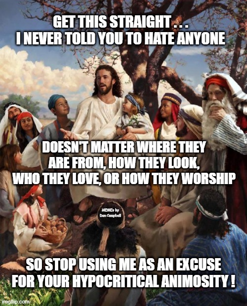 Story Time Jesus | GET THIS STRAIGHT . . . I NEVER TOLD YOU TO HATE ANYONE; DOESN'T MATTER WHERE THEY ARE FROM, HOW THEY LOOK, WHO THEY LOVE, OR HOW THEY WORSHIP; MEMEs by Dan Campbell; SO STOP USING ME AS AN EXCUSE FOR YOUR HYPOCRITICAL ANIMOSITY ! | image tagged in story time jesus | made w/ Imgflip meme maker
