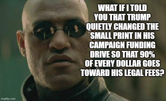 Look it up. | WHAT IF I TOLD YOU THAT TRUMP QUIETLY CHANGED THE SMALL PRINT IN HIS CAMPAIGN FUNDING DRIVE SO THAT 90% OF EVERY DOLLAR GOES TOWARD HIS LEGAL FEES? | image tagged in matrix morpheus,trump unfit unqualified dangerous,cheapskate,liar | made w/ Imgflip meme maker