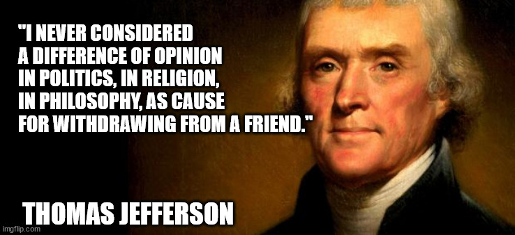 "I never considered a difference of opinion in politics, in religion, in philosophy, as cause for withdrawing from a friend." | "I NEVER CONSIDERED A DIFFERENCE OF OPINION IN POLITICS, IN RELIGION, IN PHILOSOPHY, AS CAUSE FOR WITHDRAWING FROM A FRIEND."; THOMAS JEFFERSON | image tagged in thomas jefferson | made w/ Imgflip meme maker