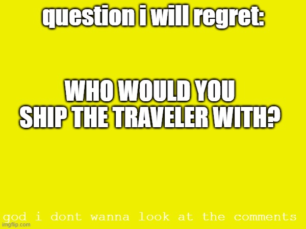im bored | question i will regret:; WHO WOULD YOU SHIP THE TRAVELER WITH? god i dont wanna look at the comments | made w/ Imgflip meme maker