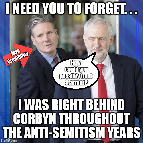 Starmer - can't be trusted? | I NEED YOU TO FORGET. . . #Immigration #Starmerout #Labour #JonLansman #wearecorbyn #KeirStarmer #DianeAbbott #McDonnell #cultofcorbyn #labourisdead #Momentum #labourracism #socialistsunday #nevervotelabour #socialistanyday #Antisemitism #Savile #SavileGate #Paedo #Worboys #GroomingGangs #Paedophile #IllegalImmigration #Immigrants #Invasion #StarmerResign #Starmeriswrong #SirSoftie #SirSofty #PatCullen #Cullen #RCN #nurse #nursing #strikes #SueGray #Blair #Steroids #Economy; Zero
Credibility; How 
could you possibly trust 
Starmer? I WAS RIGHT BEHIND CORBYN THROUGHOUT THE ANTI-SEMITISM YEARS | image tagged in starmer corbyn,starmerout getstarmerout,labourisdead,stop boats rwanda,illegal immigration,cultofcorbyn | made w/ Imgflip meme maker