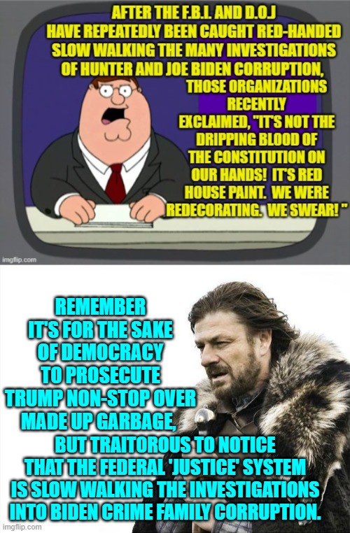 Remember . . . it's not hypocrisy if leftists do it. | REMEMBER IT'S FOR THE SAKE OF DEMOCRACY TO PROSECUTE TRUMP NON-STOP OVER MADE UP GARBAGE, BUT TRAITOROUS TO NOTICE THAT THE FEDERAL 'JUSTICE' SYSTEM IS SLOW WALKING THE INVESTIGATIONS INTO BIDEN CRIME FAMILY CORRUPTION. | image tagged in brace yourselves x is coming | made w/ Imgflip meme maker