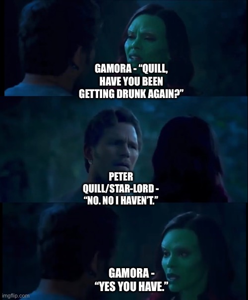 Gamora asks Peter Quill about him getting drunk after reuniting with him after getting revived from Soul World | GAMORA - “QUILL, HAVE YOU BEEN GETTING DRUNK AGAIN?”; PETER QUILL/STAR-LORD - “NO. NO I HAVEN’T.”; GAMORA - “YES YOU HAVE.” | image tagged in what if,funny memes,marvel cinematic universe,starlord,gamora,drunk | made w/ Imgflip meme maker