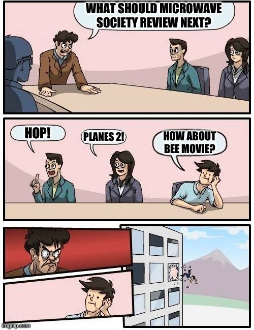 Boardroom Meeting Suggestion Meme | WHAT SHOULD MICROWAVE
SOCIETY REVIEW NEXT? HOP! PLANES 2! HOW ABOUT BEE MOVIE? | image tagged in memes,boardroom meeting suggestion,MicrowaveSociety | made w/ Imgflip meme maker