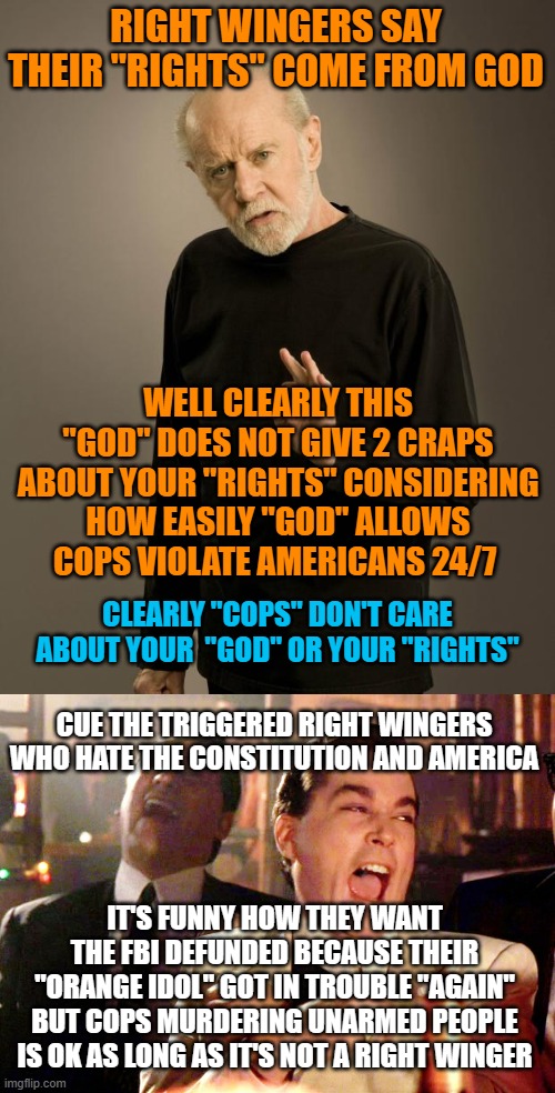 RIGHT WINGERS SAY THEIR "RIGHTS" COME FROM GOD; WELL CLEARLY THIS "GOD" DOES NOT GIVE 2 CRAPS ABOUT YOUR "RIGHTS" CONSIDERING HOW EASILY "GOD" ALLOWS COPS VIOLATE AMERICANS 24/7; CLEARLY "COPS" DON'T CARE ABOUT YOUR  "GOD" OR YOUR "RIGHTS"; CUE THE TRIGGERED RIGHT WINGERS WHO HATE THE CONSTITUTION AND AMERICA; IT'S FUNNY HOW THEY WANT THE FBI DEFUNDED BECAUSE THEIR "ORANGE IDOL" GOT IN TROUBLE "AGAIN" BUT COPS MURDERING UNARMED PEOPLE IS OK AS LONG AS IT'S NOT A RIGHT WINGER | image tagged in george carlin,memes,good fellas hilarious | made w/ Imgflip meme maker