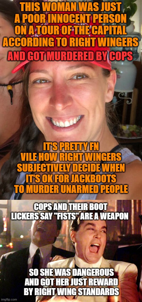 THIS WOMAN WAS JUST A POOR INNOCENT PERSON ON A TOUR OF THE CAPITAL ACCORDING TO RIGHT WINGERS; AND GOT MURDERED BY COPS; IT'S PRETTY FN VILE HOW RIGHT WINGERS SUBJECTIVELY DECIDE WHEN IT'S OK FOR JACKBOOTS TO MURDER UNARMED PEOPLE; COPS AND THEIR BOOT LICKERS SAY "FISTS" ARE A WEAPON; SO SHE WAS DANGEROUS AND GOT HER JUST REWARD BY RIGHT WING STANDARDS | image tagged in ashli babbitt,memes,good fellas hilarious | made w/ Imgflip meme maker