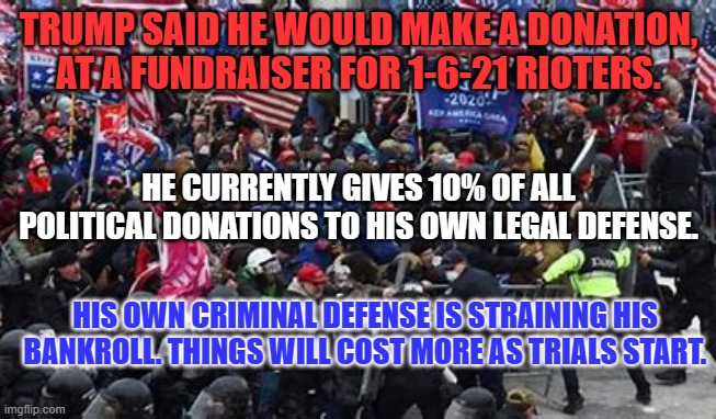 Running for President is a great "Side Hustle," to cover lawyer's costs. | TRUMP SAID HE WOULD MAKE A DONATION, AT A FUNDRAISER FOR 1-6-21 RIOTERS. HE CURRENTLY GIVES 10% OF ALL POLITICAL DONATIONS TO HIS OWN LEGAL DEFENSE. HIS OWN CRIMINAL DEFENSE IS STRAINING HIS BANKROLL. THINGS WILL COST MORE AS TRIALS START. | image tagged in politics | made w/ Imgflip meme maker