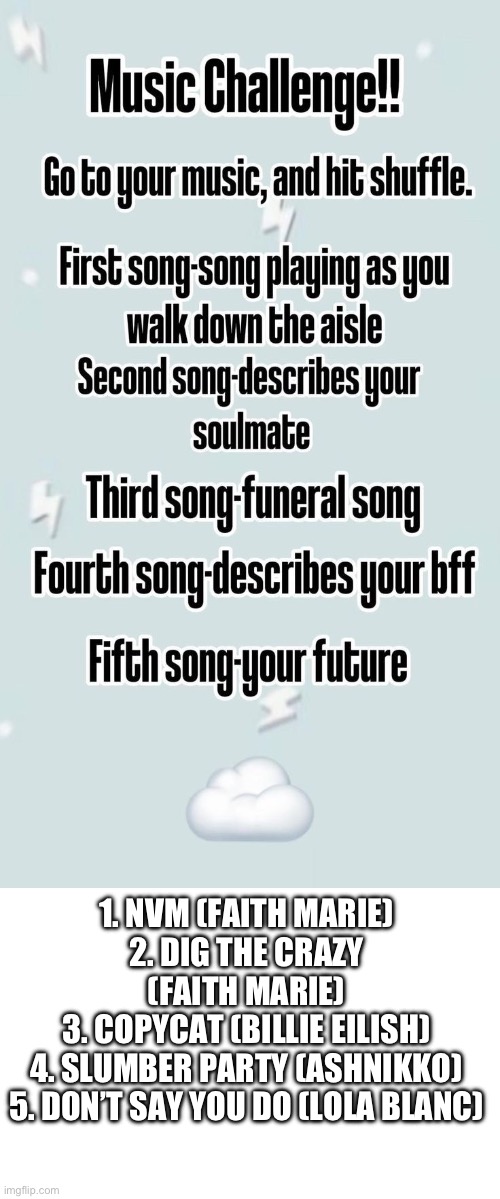 Made this a template btw | 1. NVM (FAITH MARIE)
2. DIG THE CRAZY (FAITH MARIE)
3. COPYCAT (BILLIE EILISH)
4. SLUMBER PARTY (ASHNIKKO)
5. DON’T SAY YOU DO (LOLA BLANC) | image tagged in music challenge | made w/ Imgflip meme maker