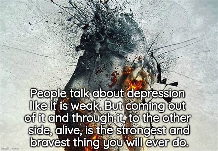 Surviving | People talk about depression 
like it is weak. But coming out 
of it and through it, to the other 
side, alive, is the strongest and
bravest thing you will ever do. | image tagged in depression,anxiety,depression sadness hurt pain anxiety,light at the end of tunnel | made w/ Imgflip meme maker