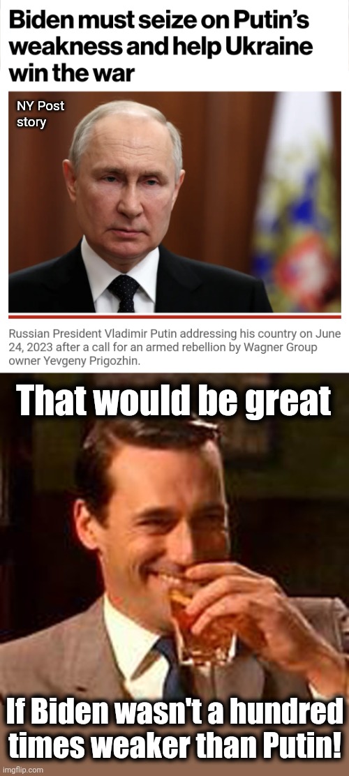 Biden is the weakest, stupidest person on the world stage, and everyone knows that | NY Post
story; That would be great; If Biden wasn't a hundred
times weaker than Putin! | image tagged in jon hamm mad men,joe biden,vladimir putin,russia,ukraine,mutiny | made w/ Imgflip meme maker