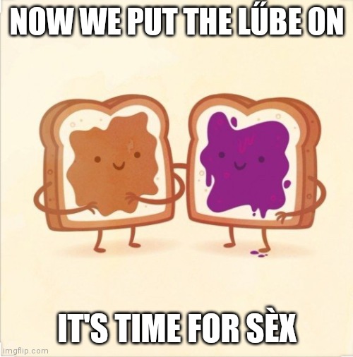 Oh yeah | NOW WE PUT THE LŰBE ON; IT'S TIME FOR SÈX | image tagged in pbj,memes,oh yeah | made w/ Imgflip meme maker