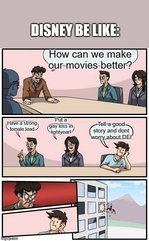 Boardroom Meeting Suggestion Meme | DISNEY BE LIKE:; How can we make our movies better? Put a gay kiss in lightyear! Have a strong female lead; Tell a good story and dont worry about DEI | image tagged in memes,boardroom meeting suggestion | made w/ Imgflip meme maker